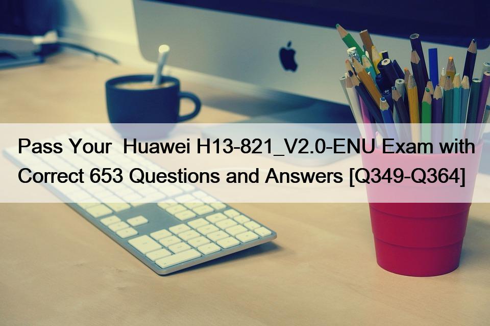 Pass Your  Huawei H13-821_V2.0-ENU Exam with Correct 653 Questions and Answers [Q349-Q364]