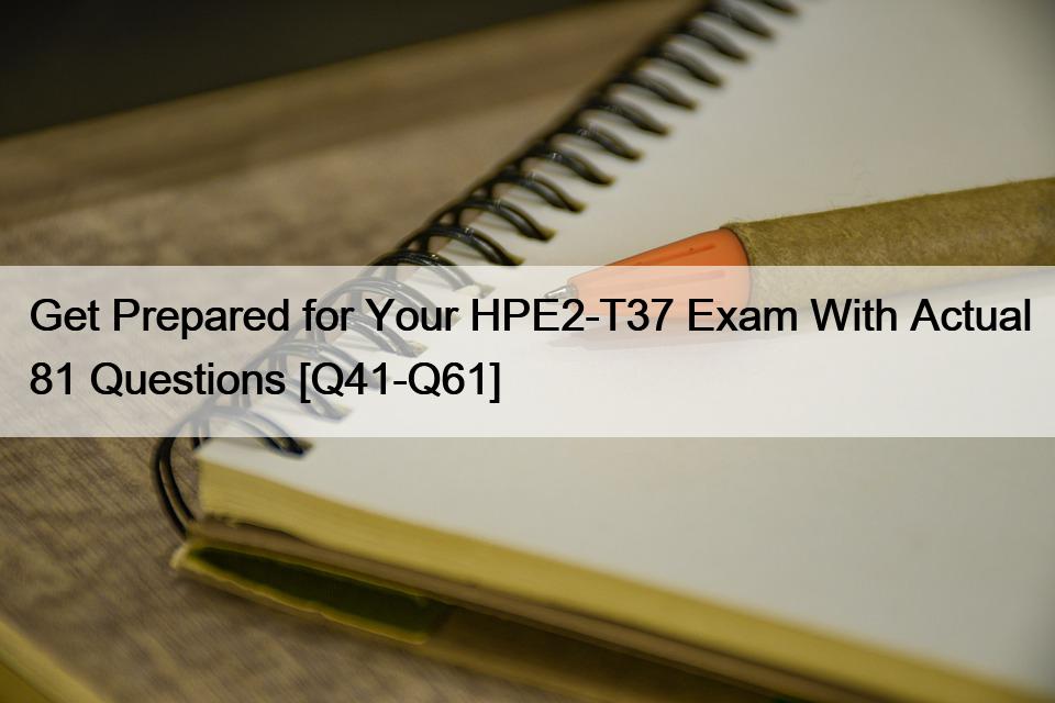 Get Prepared for Your HPE2-T37 Exam With Actual 81 Questions [Q41-Q61]