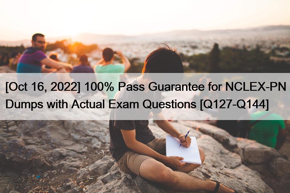 [Oct 16, 2022] 100% Pass Guarantee for NCLEX-PN Dumps with Actual Exam Questions [Q127-Q144]