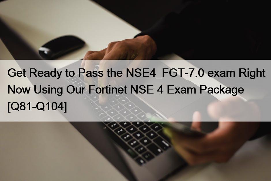 Get Ready to Pass the NSE4_FGT-7.0 exam Right Now Using Our Fortinet NSE 4 Exam Package [Q81-Q104]