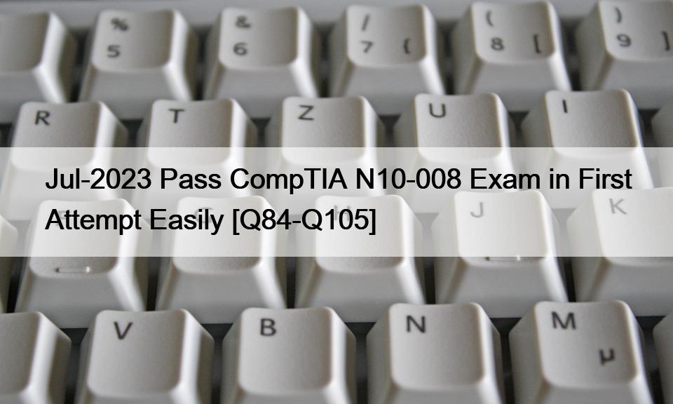Jul-2023 Pass CompTIA N10-008 Exam in First Attempt Easily [Q84-Q105]