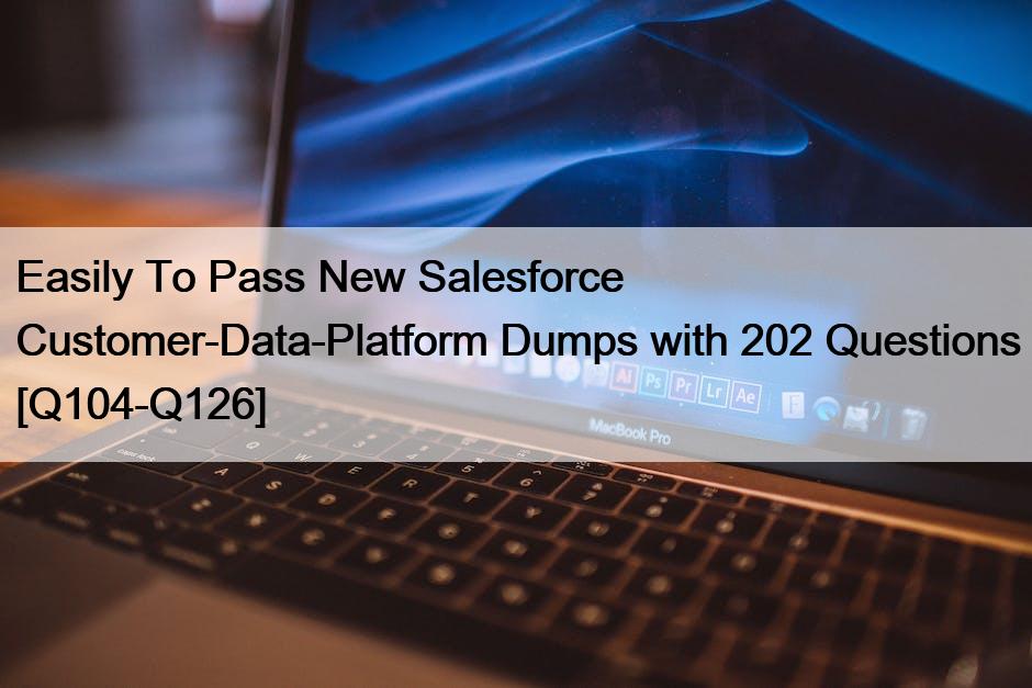 Easily To Pass New Salesforce Customer-Data-Platform Dumps with 202 Questions [Q104-Q126]