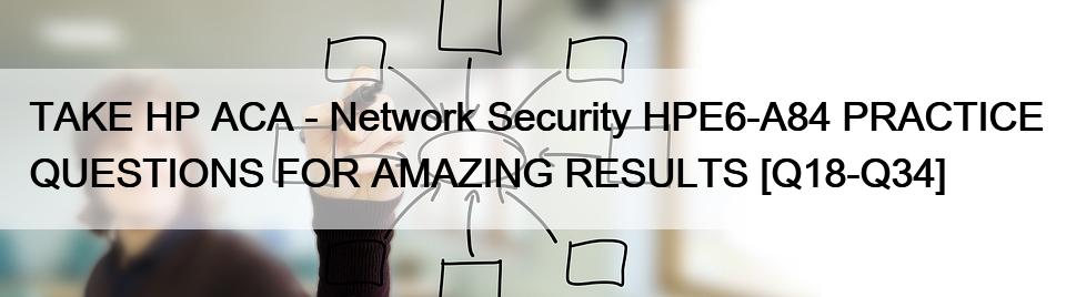 TAKE HP ACA – Network Security HPE6-A84 PRACTICE QUESTIONS FOR AMAZING RESULTS [Q18-Q34]