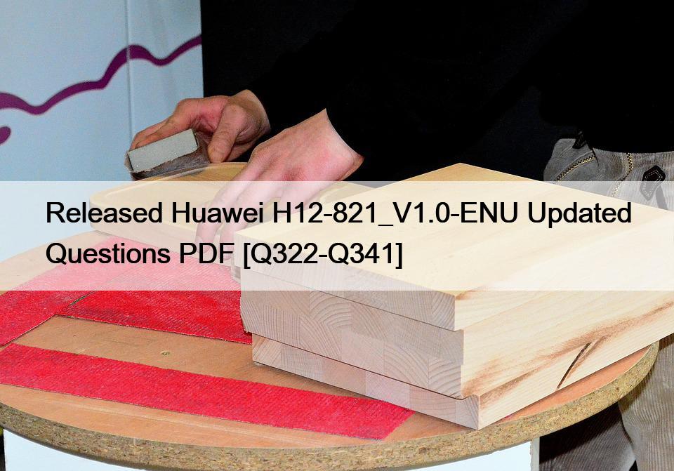 Released Huawei H12-821_V1.0-ENU Updated Questions PDF [Q322-Q341]