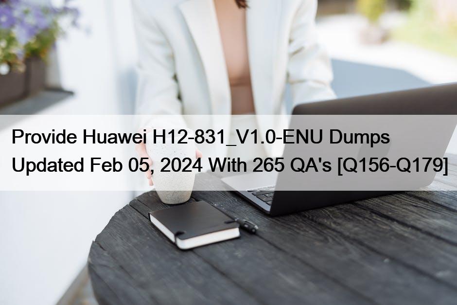 Provide Huawei H12-831_V1.0-ENU Dumps Updated Feb 05, 2024 With 265 QA’s [Q156-Q179]