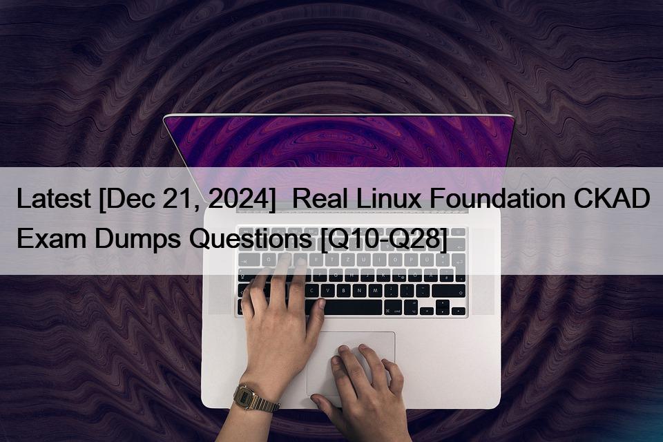 Latest [Dec 21, 2024]  Real Linux Foundation CKAD Exam Dumps Questions [Q10-Q28]