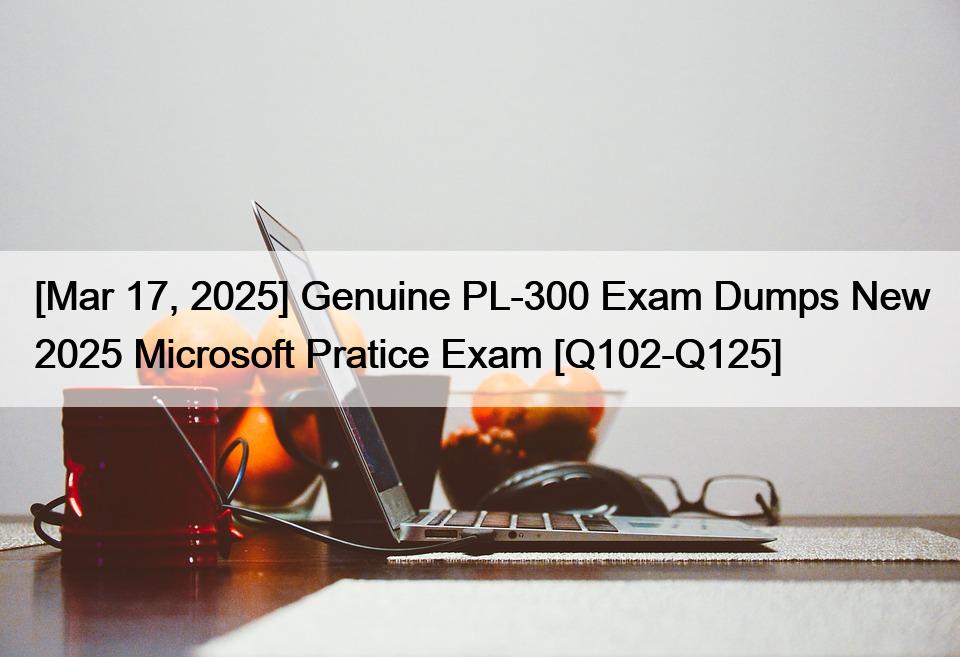 [Mar 17, 2025] Genuine PL-300 Exam Dumps New 2025 Microsoft Pratice Exam [Q102-Q125]
