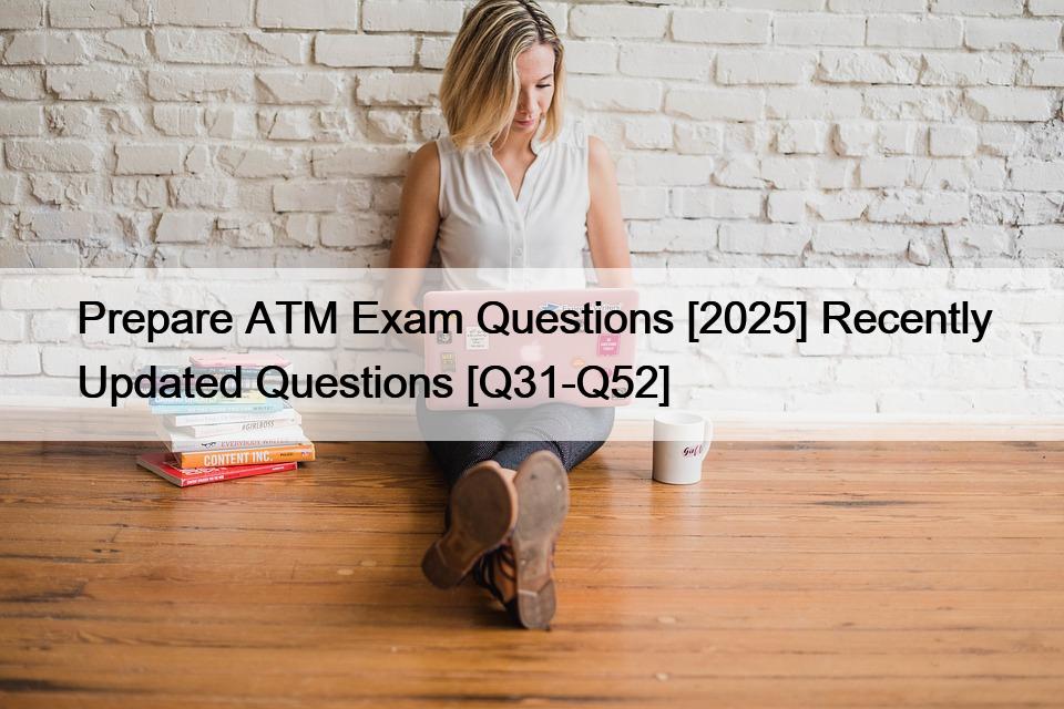 Prepare ATM Exam Questions [2025] Recently Updated Questions [Q31-Q52]
