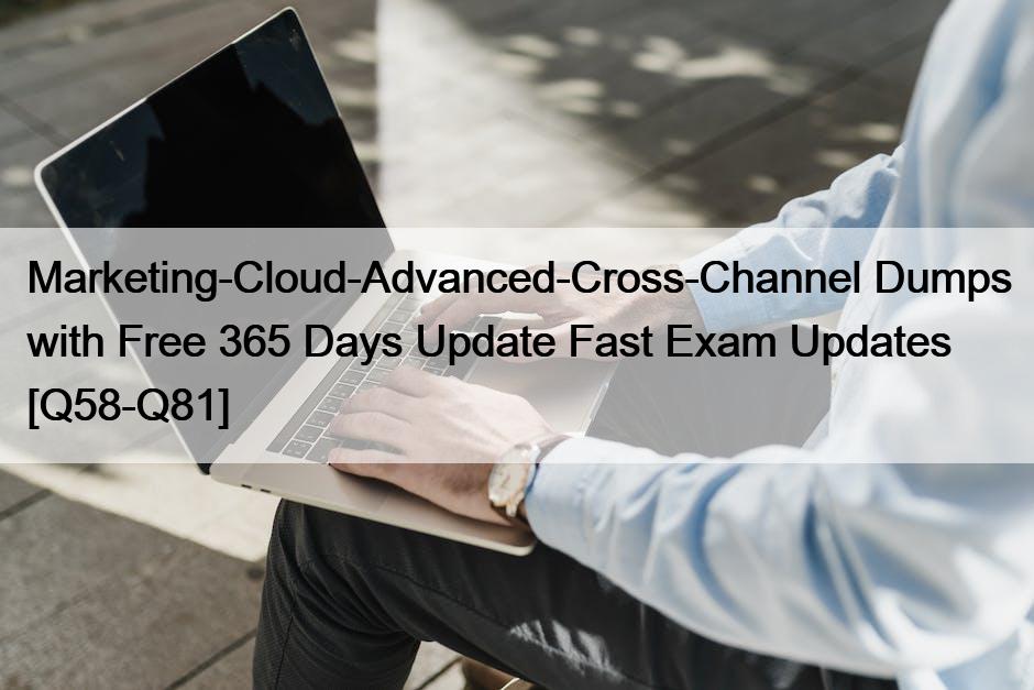 Marketing-Cloud-Advanced-Cross-Channel Dumps with Free 365 Days Update Fast Exam Updates [Q58-Q81]
