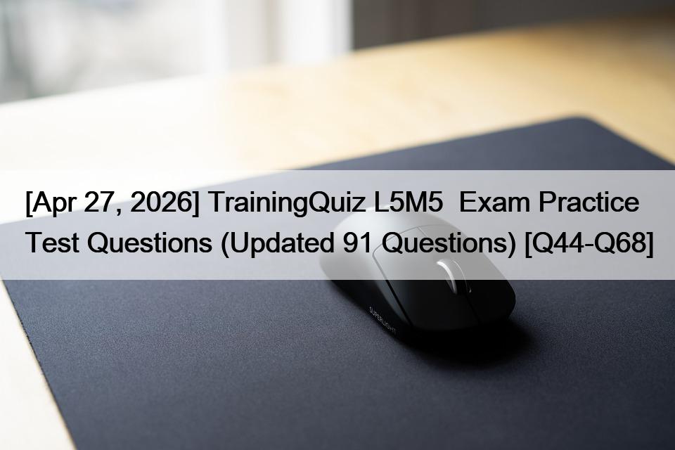 [Apr 27, 2026] TrainingQuiz L5M5  Exam Practice Test Questions (Updated 91 Questions) [Q44-Q68]